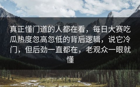 真正懂门道的人都在看，每日大赛吃瓜热度忽高忽低的背后逻辑，说它冷门，但后劲一直都在，老观众一眼就懂