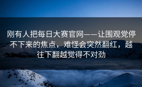刚有人把每日大赛官网——让围观党停不下来的焦点，难怪会突然翻红，越往下翻越觉得不对劲