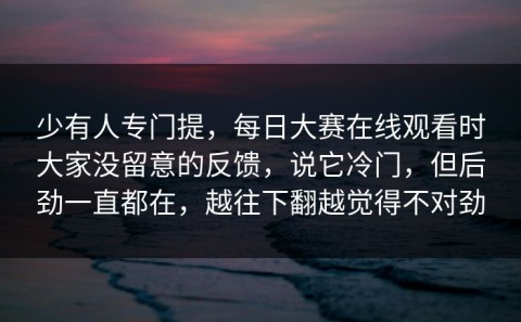 少有人专门提，每日大赛在线观看时大家没留意的反馈，说它冷门，但后劲一直都在，越往下翻越觉得不对劲