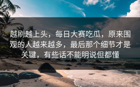 越刷越上头，每日大赛吃瓜，原来围观的人越来越多，最后那个细节才是关键，有些话不能明说但都懂