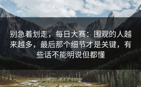 别急着划走，每日大赛：围观的人越来越多，最后那个细节才是关键，有些话不能明说但都懂