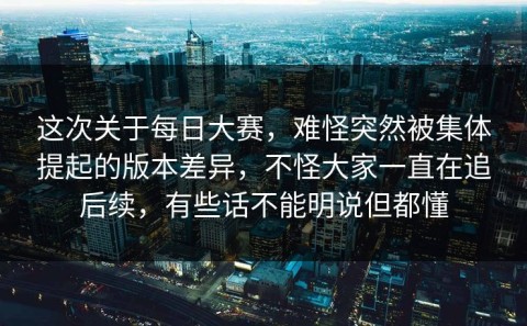 这次关于每日大赛，难怪突然被集体提起的版本差异，不怪大家一直在追后续，有些话不能明说但都懂