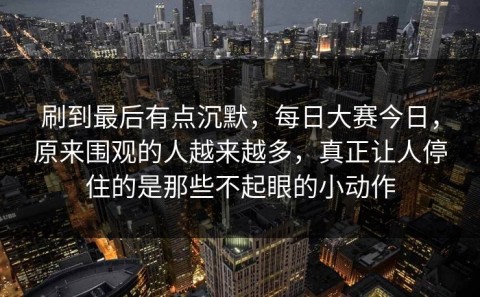 刷到最后有点沉默，每日大赛今日，原来围观的人越来越多，真正让人停住的是那些不起眼的小动作