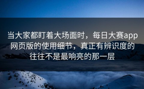 当大家都盯着大场面时，每日大赛app网页版的使用细节，真正有辨识度的往往不是最响亮的那一层