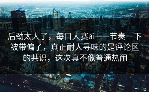 后劲太大了，每日大赛ai——节奏一下被带偏了，真正耐人寻味的是评论区的共识，这次真不像普通热闹