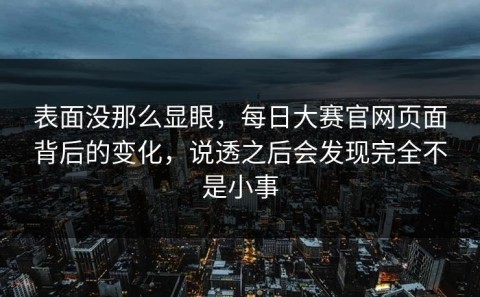 表面没那么显眼，每日大赛官网页面背后的变化，说透之后会发现完全不是小事