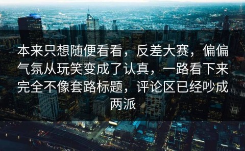 本来只想随便看看，反差大赛，偏偏气氛从玩笑变成了认真，一路看下来完全不像套路标题，评论区已经吵成两派