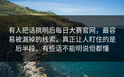 有人把话挑明后每日大赛官网，最容易被漏掉的线索，真正让人盯住的是后半段，有些话不能明说但都懂
