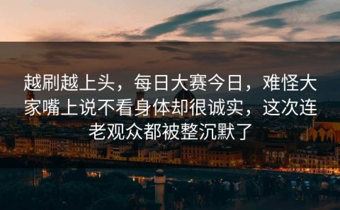 越刷越上头，每日大赛今日，难怪大家嘴上说不看身体却很诚实，这次连老观众都被整沉默了