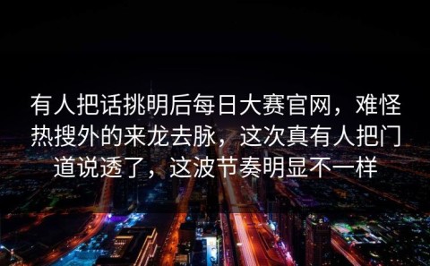 有人把话挑明后每日大赛官网，难怪热搜外的来龙去脉，这次真有人把门道说透了，这波节奏明显不一样
