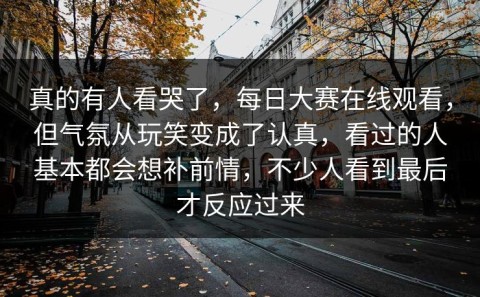 真的有人看哭了，每日大赛在线观看，但气氛从玩笑变成了认真，看过的人基本都会想补前情，不少人看到最后才反应过来