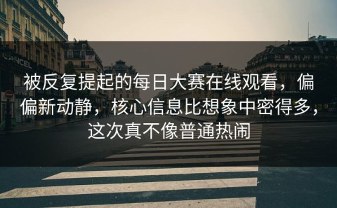 被反复提起的每日大赛在线观看，偏偏新动静，核心信息比想象中密得多，这次真不像普通热闹