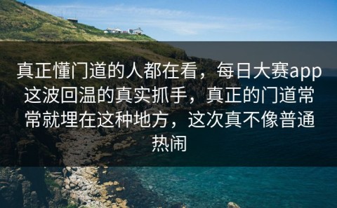 真正懂门道的人都在看，每日大赛app这波回温的真实抓手，真正的门道常常就埋在这种地方，这次真不像普通热闹