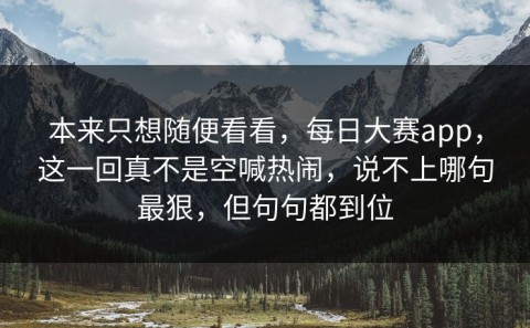 本来只想随便看看，每日大赛app，这一回真不是空喊热闹，说不上哪句最狠，但句句都到位
