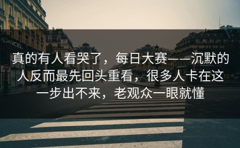 真的有人看哭了，每日大赛——沉默的人反而最先回头重看，很多人卡在这一步出不来，老观众一眼就懂