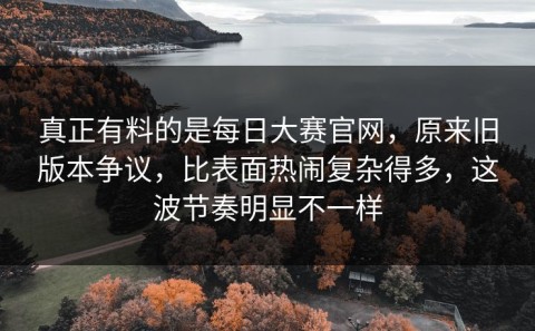 真正有料的是每日大赛官网，原来旧版本争议，比表面热闹复杂得多，这波节奏明显不一样