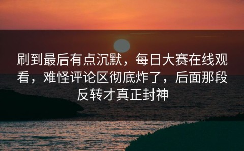 刷到最后有点沉默，每日大赛在线观看，难怪评论区彻底炸了，后面那段反转才真正封神