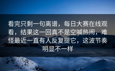 看完只剩一句离谱，每日大赛在线观看，结果这一回真不是空喊热闹，难怪最近一直有人反复提它，这波节奏明显不一样