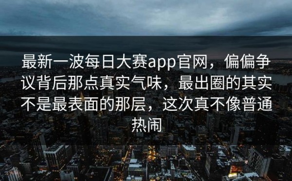 最新一波每日大赛app官网，偏偏争议背后那点真实气味，最出圈的其实不是最表面的那层，这次真不像普通热闹