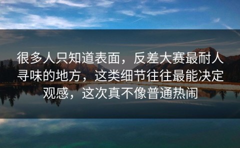 很多人只知道表面，反差大赛最耐人寻味的地方，这类细节往往最能决定观感，这次真不像普通热闹