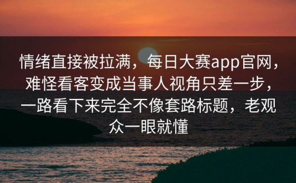 情绪直接被拉满，每日大赛app官网，难怪看客变成当事人视角只差一步，一路看下来完全不像套路标题，老观众一眼就懂