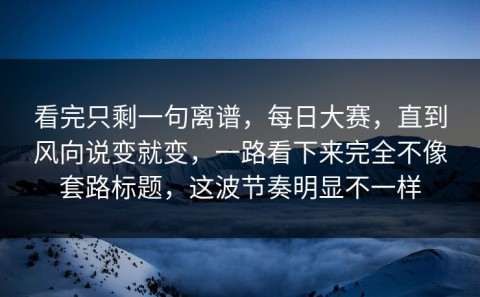 看完只剩一句离谱，每日大赛，直到风向说变就变，一路看下来完全不像套路标题，这波节奏明显不一样