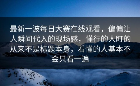 最新一波每日大赛在线观看，偏偏让人瞬间代入的现场感，懂行的人盯的从来不是标题本身，看懂的人基本不会只看一遍