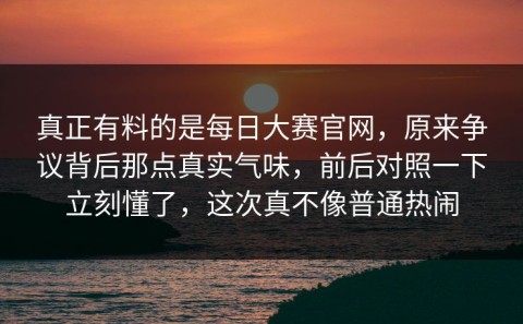 真正有料的是每日大赛官网，原来争议背后那点真实气味，前后对照一下立刻懂了，这次真不像普通热闹