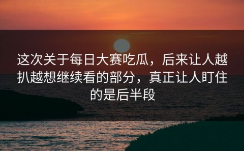 这次关于每日大赛吃瓜，后来让人越扒越想继续看的部分，真正让人盯住的是后半段