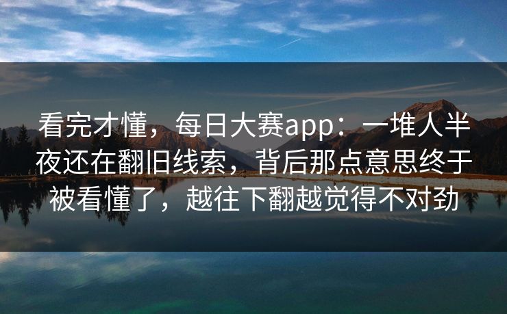 看完才懂，每日大赛app：一堆人半夜还在翻旧线索，背后那点意思终于被看懂了，越往下翻越觉得不对劲