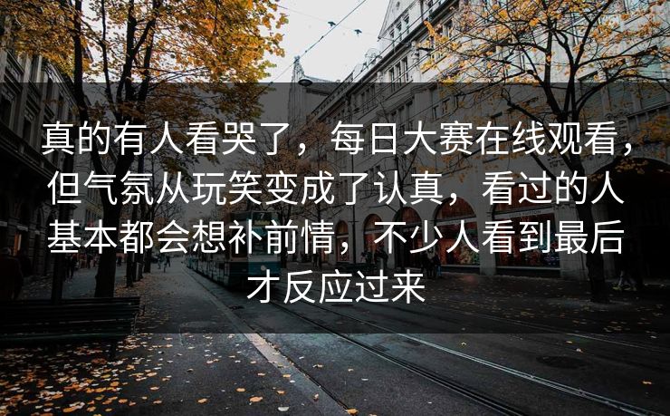 真的有人看哭了，每日大赛在线观看，但气氛从玩笑变成了认真，看过的人基本都会想补前情，不少人看到最后才反应过来