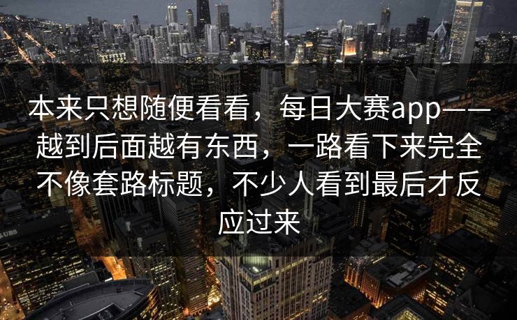 本来只想随便看看，每日大赛app——越到后面越有东西，一路看下来完全不像套路标题，不少人看到最后才反应过来