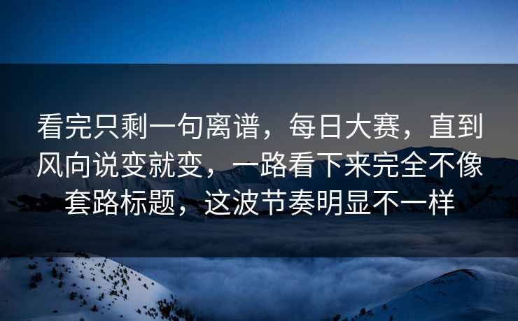 看完只剩一句离谱，每日大赛，直到风向说变就变，一路看下来完全不像套路标题，这波节奏明显不一样
