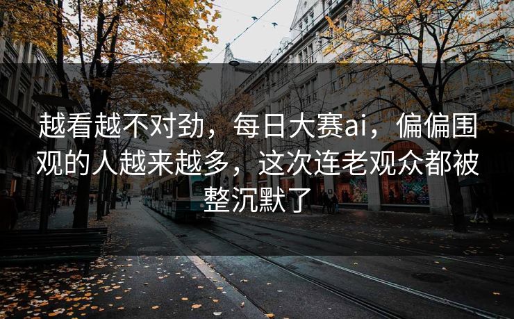 越看越不对劲,每日大赛ai,偏偏围观的人越来越多,这次连老观众都被整沉默了 越看越不对劲,每日大赛ai,偏偏围观的人越来越多,这次连老观众都被整沉默了