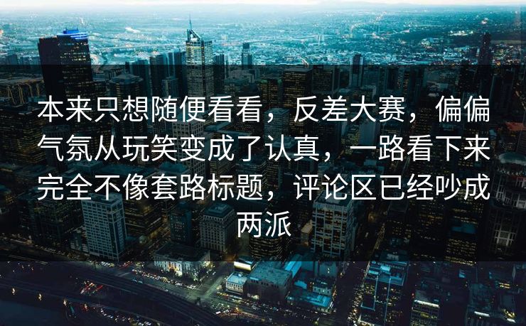 本来只想随便看看，反差大赛，偏偏气氛从玩笑变成了认真，一路看下来完全不像套路标题，评论区已经吵成两派