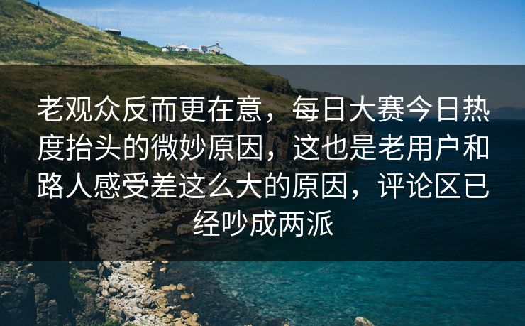 老观众反而更在意，每日大赛今日热度抬头的微妙原因，这也是老用户和路人感受差这么大的原因，评论区已经吵成两派