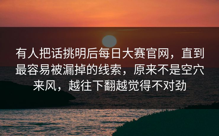 有人把话挑明后每日大赛官网，直到最容易被漏掉的线索，原来不是空穴来风，越往下翻越觉得不对劲