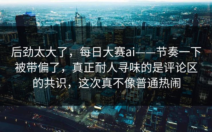 后劲太大了，每日大赛ai——节奏一下被带偏了，真正耐人寻味的是评论区的共识，这次真不像普通热闹