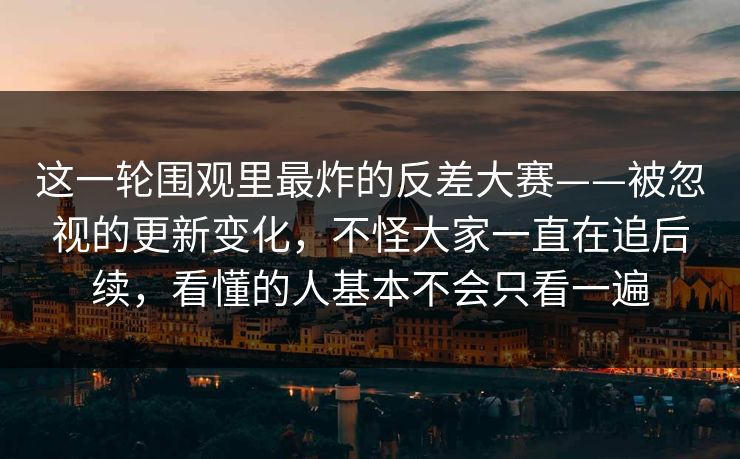 这一轮围观里最炸的反差大赛——被忽视的更新变化，不怪大家一直在追后续，看懂的人基本不会只看一遍