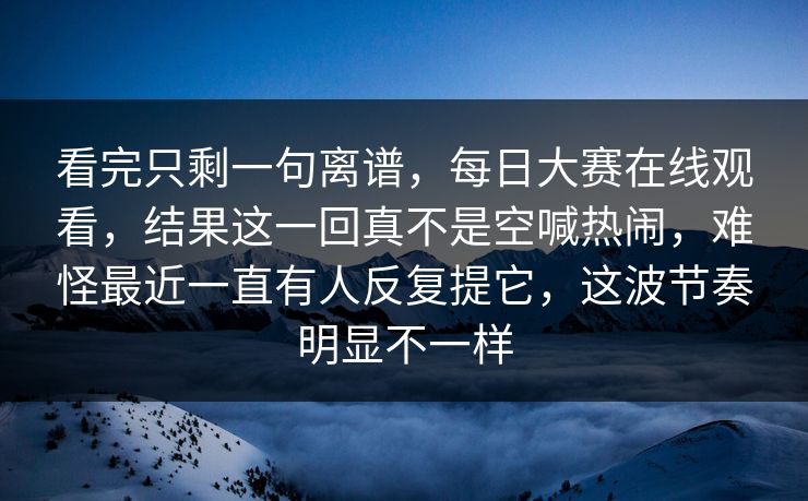 看完只剩一句离谱，每日大赛在线观看，结果这一回真不是空喊热闹，难怪最近一直有人反复提它，这波节奏明显不一样