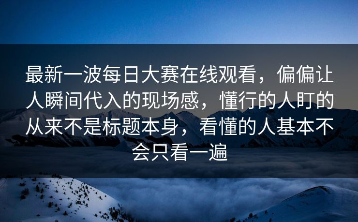 最新一波每日大赛在线观看，偏偏让人瞬间代入的现场感，懂行的人盯的从来不是标题本身，看懂的人基本不会只看一遍