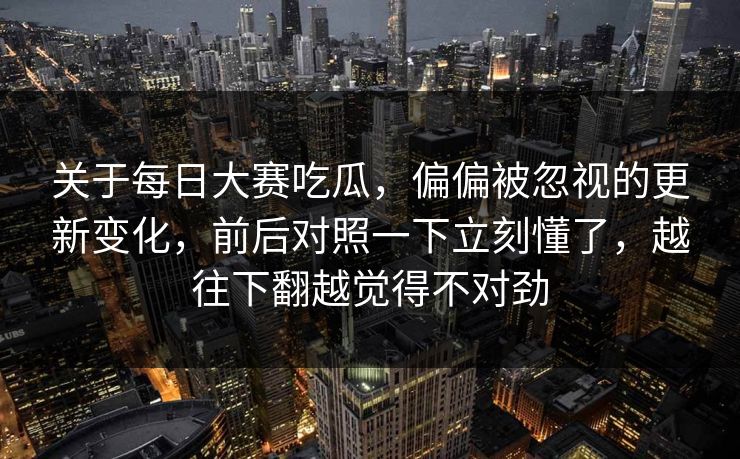 关于每日大赛吃瓜，偏偏被忽视的更新变化，前后对照一下立刻懂了，越往下翻越觉得不对劲