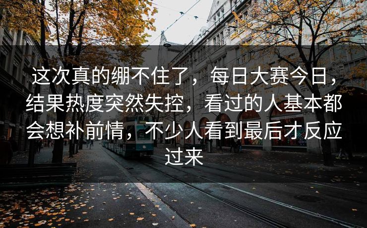 这次真的绷不住了,每日大赛今日,结果热度突然失控,看过的人基本都会想补前情,不少人看到最后才反应过来 这次真的绷不住了,每日大赛今日,结果热度突然失控,看过的人基本都会想补前情,不少人看到最后才反应过来