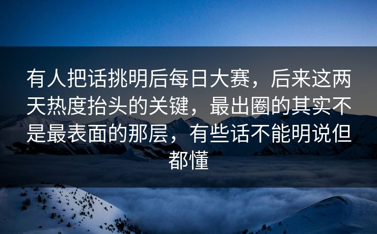 有人把话挑明后每日大赛，后来这两天热度抬头的关键，最出圈的其实不是最表面的那层，有些话不能明说但都懂