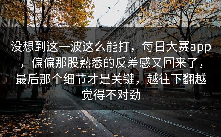 没想到这一波这么能打，每日大赛app，偏偏那股熟悉的反差感又回来了，最后那个细节才是关键，越往下翻越觉得不对劲