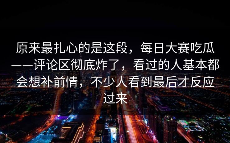 原来最扎心的是这段,每日大赛吃瓜——评论区彻底炸了,看过的人基本都会想补前情,不少人看到最后才反应过来 原来最扎心的是这段,每日大赛吃瓜——评论区彻底炸了,看过的人基本都会想补前情,不少人看到最后才反应过来