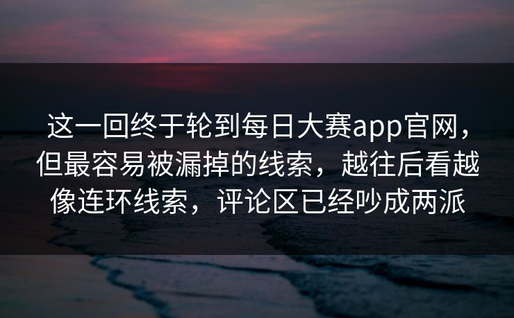 这一回终于轮到每日大赛app官网,但最容易被漏掉的线索,越往后看越像连环线索,评论区已经吵成两派 这一回终于轮到每日大赛app官网,但最容易被漏掉的线索,越往后看越像连环线索,评论区已经吵成两派