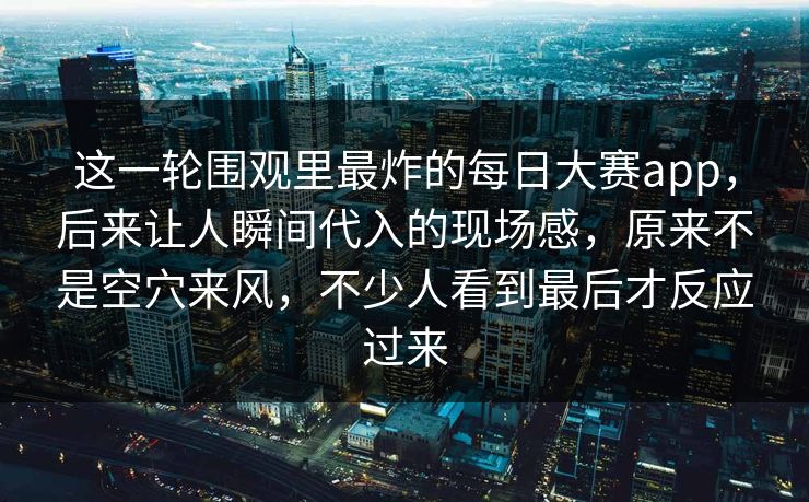 这一轮围观里最炸的每日大赛app,后来让人瞬间代入的现场感,原来不是空穴来风,不少人看到最后才反应过来 这一轮围观里最炸的每日大赛app,后来让人瞬间代入的现场感,原来不是空穴来风,不少人看到最后才反应过来