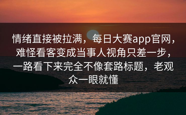 情绪直接被拉满,每日大赛app官网,难怪看客变成当事人视角只差一步,一路看下来完全不像套路标题,老观众一眼就懂 情绪直接被拉满,每日大赛app官网,难怪看客变成当事人视角只差一步,一路看下来完全不像套路标题,老观众一眼就懂