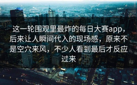 这一轮围观里最炸的每日大赛app，后来让人瞬间代入的现场感，原来不是空穴来风，不少人看到最后才反应过来